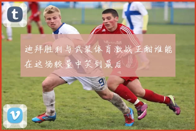 迪拜胜利与武装体育激战正酣谁能在这场较量中笑到最后