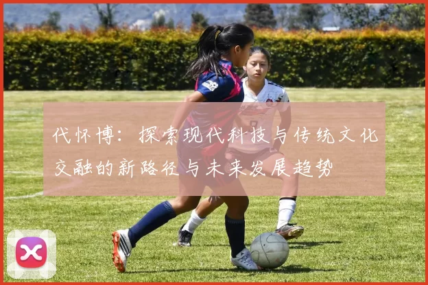 代怀博：探索现代科技与传统文化交融的新路径与未来发展趋势