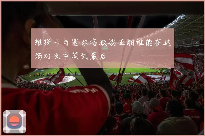 维斯卡与塞尔塔激战正酣谁能在这场对决中笑到最后