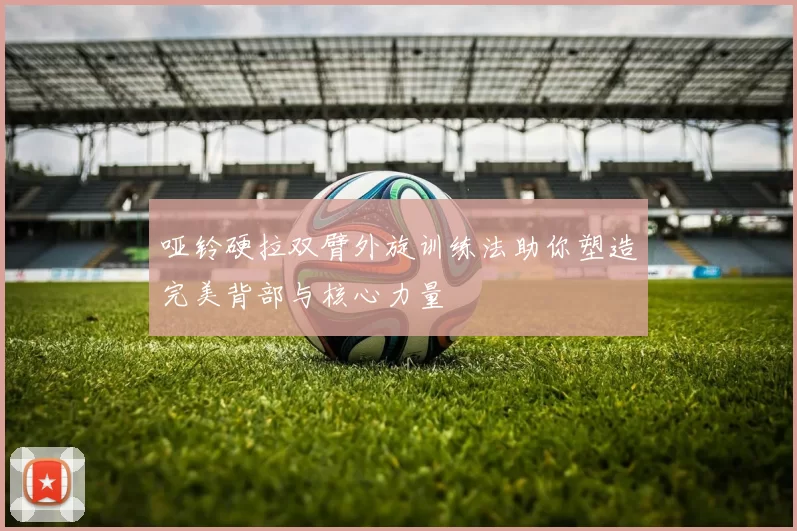 哑铃硬拉双臂外旋训练法助你塑造完美背部与核心力量